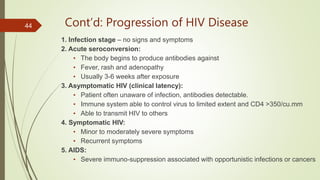Cont’d: Progression of HIV Disease
1. Infection stage – no signs and symptoms
2. Acute seroconversion:
• The body begins to produce antibodies against
• Fever, rash and adenopathy
• Usually 3-6 weeks after exposure
3. Asymptomatic HIV (clinical latency):
• Patient often unaware of infection, antibodies detectable.
• Immune system able to control virus to limited extent and CD4 >350/cu.mm
• Able to transmit HIV to others
4. Symptomatic HIV:
• Minor to moderately severe symptoms
• Recurrent symptoms
5. AIDS:
• Severe immuno-suppression associated with opportunistic infections or cancers
44
 