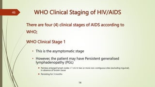 WHO Clinical Staging of HIV/AIDS
There are four (4) clinical stages of AIDS according to
WHO;
WHO Clinical Stage 1
• This is the asymptomatic stage
• However, the patient may have Persistent generalised
lymphadenopathy (PGL)
 Painless enlarged lymph nodes >1 cm In two or more non-contiguous sites (excluding inguinal),
in absence of known cause
 Persisting for 3 months
14
46
 