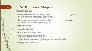 WHO Clinical Stage 2
Characterized by;
 Unexplained moderate weight loss (<10%
of presumed or measured body weight)
 Recurrent respiratory tract infections (sinusitis,
tonsillitis, otitis media, pharyngitis)
 Herpes zoster
 Angular cheilitis
 Recurrent oral ulceration
 Pruritic popular eruptions (PPE)
 Seborrhoeic dermatitis (scaling of skin, mainly scalp)
 Fungal nail infections
15
47
 