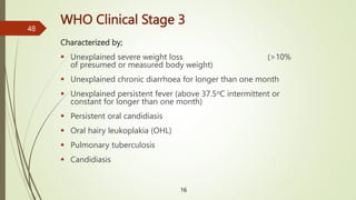 WHO Clinical Stage 3
Characterized by;
 Unexplained severe weight loss (>10%
of presumed or measured body weight)
 Unexplained chronic diarrhoea for longer than one month
 Unexplained persistent fever (above 37.5oC intermittent or
constant for longer than one month)
 Persistent oral candidiasis
 Oral hairy leukoplakia (OHL)
 Pulmonary tuberculosis
 Candidiasis
16
48
 