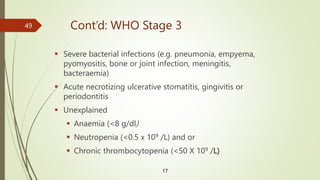 Cont’d: WHO Stage 3
 Severe bacterial infections (e.g. pneumonia, empyema,
pyomyositis, bone or joint infection, meningitis,
bacteraemia)
 Acute necrotizing ulcerative stomatitis, gingivitis or
periodontitis
 Unexplained
 Anaemia (<8 g/dl)
 Neutropenia (<0.5 x 109 /L) and or
 Chronic thrombocytopenia (<50 X 109 /L)
17
49
 