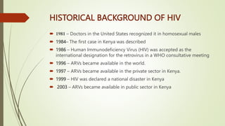 HISTORICAL BACKGROUND OF HIV
 1981 – Doctors in the United States recognized it in homosexual males
 1984– The first case in Kenya was described
 1986 – Human Immunodeficiency Virus (HIV) was accepted as the
international designation for the retrovirus in a WHO consultative meeting
 1996 – ARVs became available in the world.
 1997 – ARVs became available in the private sector in Kenya.
 1999 – HIV was declared a national disaster in Kenya
 2003 – ARVs became available in public sector in Kenya
 