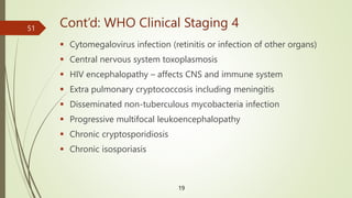 Cont’d: WHO Clinical Staging 4
 Cytomegalovirus infection (retinitis or infection of other organs)
 Central nervous system toxoplasmosis
 HIV encephalopathy – affects CNS and immune system
 Extra pulmonary cryptococcosis including meningitis
 Disseminated non-tuberculous mycobacteria infection
 Progressive multifocal leukoencephalopathy
 Chronic cryptosporidiosis
 Chronic isosporiasis
19
51
 