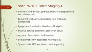 Cont’d: WHO Clinical Staging 4
 Disseminated mycosis (extra pulmonary histoplasmosis,
coccidiomycosis)
 Recurrent septicaemia (including non-typhoidal
salmonella)
 Lymphoma (cerebral or B cell non-Hodgkin)
 Invasive cervical carcinoma (cancer of cervix)
 Atypical disseminated leishmaniasis
 Symptomatic HIV-associated nephropathy
 Symptomatic HIV-associated cardiomyopathy
20
52
 