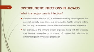 OPPORTUNISTIC INFECTIONS IN HIV/AIDS
What is an opportunistic infection?
 An opportunistic infection (OI) is a disease caused by microorganism that
does not normally cause illness in a person with a healthy immune system,
but that may cause serious disease when the immune system is weakened.
 For example, as the immune system of people living with HIV weakens,
they become susceptible to a number of opportunistic infections at
different stages of HIV disease progression
56
 