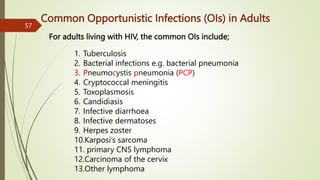 Common Opportunistic Infections (OIs) in Adults
1. Tuberculosis
2. Bacterial infections e.g. bacterial pneumonia
3. Pneumocystis pneumonia (PCP)
4. Cryptococcal meningitis
5. Toxoplasmosis
6. Candidiasis
7. Infective diarrhoea
8. Infective dermatoses
9. Herpes zoster
10.Karposi’s sarcoma
11. primary CNS lymphoma
12.Carcinoma of the cervix
13.Other lymphoma
57
For adults living with HIV, the common OIs include;
 