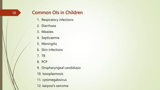 Common OIs in Children
1. Respiratory infections
2. Diarrhoea
3. Measles
4. Septicaemia
5. Meningitis
6. Skin infections
7. TB
8. PCP
9. Oropharyngeal candidiasis
10. toxoplasmosis
11. cytomegalovirus
12. karposi’s sarcoma
58
 