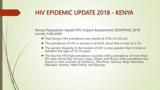 HIV EPIDEMIC UPDATE 2018 - KENYA
Kenya Population-based HIV Impact Assessment (KENPHIA) 2018
survey indicated:
 That Kenya’s HIV prevalence now stands at 4.9%.(15-49 yrs)
 The prevalence of HIV in women is at 6.6%, twice that in men at 3.1%.
 The gender disparity in the burden of HIV is even greater than 3 times in
between the ages of 20-34 years.
 The top five HIV high-prevalence counties with a prevalence of more than
9% were Homa Bay, Kisumu, Siaya, Migori and Busia; while prevalence was
lowest in nine counties of Samburu, Tana River, Garissa, Wajir, Mandera,
Marsabit, Kiambu, West Pokot, and Baringo
 