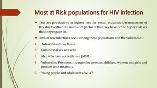 Most at Risk populations for HIV infection
 This are populations at highest risk for sexual acquisition/transmission of
HIV due to either the number of partners that they have or the higher risk sex
that they engage in.
 30% of new infections occur among these populations and the vulnerable
1. Intravenous Drug Users
2. Commercial sex workers
3. Men who have sex with men (MSM)
4. Vulnerable: Prisoners; transgender persons, children, women and girls and
persons with disability
5. Young people and adolescents. WHY?
 