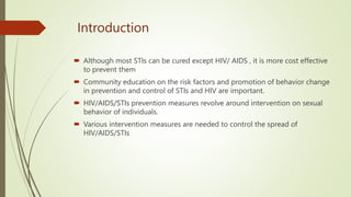 Introduction
 Although most STIs can be cured except HIV/ AIDS , it is more cost effective
to prevent them
 Community education on the risk factors and promotion of behavior change
in prevention and control of STIs and HIV are important.
 HIV/AIDS/STIs prevention measures revolve around intervention on sexual
behavior of individuals.
 Various intervention measures are needed to control the spread of
HIV/AIDS/STIs
 