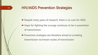 HIV/AIDS Prevention Strategies
 Despite many years of research, there is no cure for AIDS.
 Hope for fighting the scourge continues to be in prevention
of transmission.
 Preventive strategies are therefore aimed at curtailing
transmission via known routes of transmission
72
 