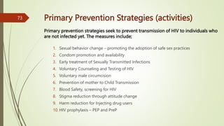 Primary Prevention Strategies (activities)
1. Sexual behavior change – promoting the adoption of safe sex practices
2. Condom promotion and availability
3. Early treatment of Sexually Transmitted Infections
4. Voluntary Counseling and Testing of HIV
5. Voluntary male circumcision
6. Prevention of mother to Child Transmission
7. Blood Safety, screening for HIV
8. Stigma reduction through attitude change
9. Harm reduction for Injecting drug users
10. HIV prophylaxis – PEP and PreP
73
Primary prevention strategies seek to prevent transmission of HIV to individuals who
are not infected yet. The measures include;
 