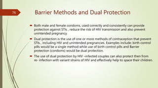 Barrier Methods and Dual Protection
 Both male and female condoms, used correctly and consistently can provide
protection against STIs , reduce the risk of HIV transmission and also prevent
unintended pregnancy.
 Dual protection is the use of one or more methods of contraception that prevent
STIs , including HIV and unintended pregnancies. Examples include: birth control
pills would be a single method while use of birth control pills and Barrier
protection (condoms) would be dual protection.
 The use of dual protection by HIV –infected couples can also protect then from
re- infection with variant strains of HIV and effectively help to space their children.
76
 