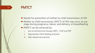 PMTCT
 Stands for prevention of mother-to-child transmission of HIV
 Mother to child transmission (MTCT) of HIV may occur at any
stage during pregnancy, labour and delivery, or breastfeeding
 PMTCT can be achieved by:
i. Use of antiretroviral therapy (ART) – PreP and PEP
ii. Appropriate infant feeding practices
iii. Safe obstetrical practices
77
 