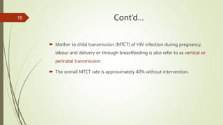 Cont’d…
 Mother to child transmission (MTCT) of HIV infection during pregnancy,
labour and delivery or through breastfeeding is also refer to as vertical or
perinatal transmission.
 The overall MTCT rate is approximately 40% without intervention.
78
 
