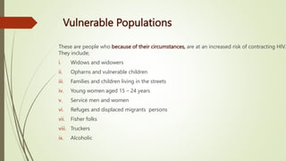 Vulnerable Populations
These are people who because of their circumstances, are at an increased risk of contracting HIV.
They include;
i. Widows and widowers
ii. Opharns and vulnerable children
iii. Families and children living in the streets
iv. Young women aged 15 – 24 years
v. Service men and women
vi. Refuges and displaced migrants persons
vii. Fisher folks
viii. Truckers
ix. Alcoholic
 