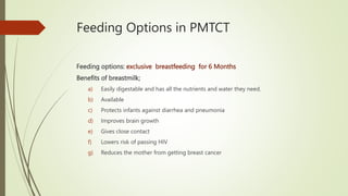 Feeding Options in PMTCT
Feeding options: exclusive breastfeeding for 6 Months
Benefits of breastmilk;
a) Easily digestable and has all the nutrients and water they need.
b) Available
c) Protects infants against diarrhea and pneumonia
d) Improves brain growth
e) Gives close contact
f) Lowers risk of passing HIV
g) Reduces the mother from getting breast cancer
 