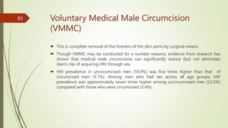 Voluntary Medical Male Circumcision
(VMMC)
 This is complete removal of the foreskin of the skin penis by surgical means.
 Though VMMC may be conducted for a number reasons, evidence from research has
shown that medical male circumcision can significantly reduce (but not eliminate)
men's risk of acquiring HIV through sex.
 HIV prevalence in uncircumcised men (16.9%) was five times higher than that of
circumcised men (3.1%). Among men who had sex across all age groups, HIV
prevalence was approximately seven times higher among uncircumcised men (22.5%)
compared with those who were circumcised (3.4%).
83
 