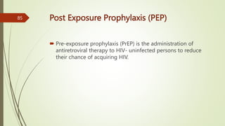 Post Exposure Prophylaxis (PEP)
 Pre-exposure prophylaxis (PrEP) is the administration of
antiretroviral therapy to HIV- uninfected persons to reduce
their chance of acquiring HIV.
85
 