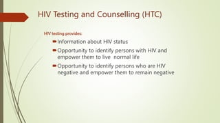 HIV Testing and Counselling (HTC)
HIV testing provides:
Information about HIV status
Opportunity to identify persons with HIV and
empower them to live normal life
Opportunity to identify persons who are HIV
negative and empower them to remain negative
 