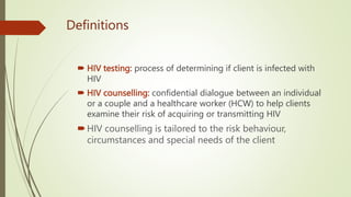 Definitions
 HIV testing: process of determining if client is infected with
HIV
 HIV counselling: confidential dialogue between an individual
or a couple and a healthcare worker (HCW) to help clients
examine their risk of acquiring or transmitting HIV
HIV counselling is tailored to the risk behaviour,
circumstances and special needs of the client
 