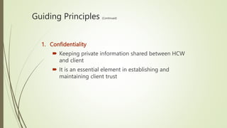 Guiding Principles (Continued)
1. Confidentiality
 Keeping private information shared between HCW
and client
 It is an essential element in establishing and
maintaining client trust
 