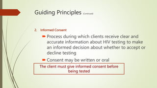 Guiding Principles (Continued)
2. Informed Consent
 Process during which clients receive clear and
accurate information about HIV testing to make
an informed decision about whether to accept or
decline testing
 Consent may be written or oral
The client must give informed consent before
being tested
 