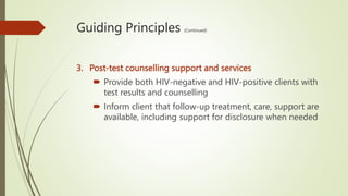 Guiding Principles (Continued)
3. Post-test counselling support and services
 Provide both HIV-negative and HIV-positive clients with
test results and counselling
 Inform client that follow-up treatment, care, support are
available, including support for disclosure when needed
 