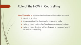 Role of the HCW in Counselling
Role of Counsellor: to support and assist client’s decision-making process by:
Listening to client
Understanding the choices client needs to make
Helping client explore her/his circumstances and options
Helping client develop self-confidence to carry out her/his
decision about testing
 