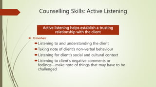 Counselling Skills: Active Listening
 It involves:
Listening to and understanding the client
Taking note of client’s non-verbal behaviour
Listening for client’s social and cultural context
Listening to client’s negative comments or
feelings—make note of things that may have to be
challenged
Active listening helps establish a trusting
relationship with the client
 