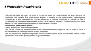 - Ningún respirador es capaz de evitar el ingreso de todos los contaminantes del aire a la zona de
respiración del usuario. Los respiradores ayudan a proteger contra determinados contaminantes
presentes en el aire, reduciendo las concentraciones en la zona de respiración por debajo del TLV u
otros niveles de exposición recomendados. El uso inadecuado del respirador puede ocasionar una sobre
exposición a los contaminantes provocando enfermedades o muerte.
Limitaciones generales de su uso.
- Estos respiradores no suministran oxigeno.
- No los use cuando las concentraciones de los contaminantes sean peligrosas para la vida o la salud, o
en atmósferas que contengan menos de 16% de oxígeno.
- No use respiradores de presión negativa o positiva con máscara de ajuste facial si existe barbas u otras
porosidades en el rostro que no permita el ajuste hermético.
4 Protección Respiratoria
 