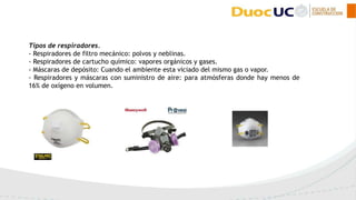 Tipos de respiradores.
- Respiradores de filtro mecánico: polvos y neblinas.
- Respiradores de cartucho químico: vapores orgánicos y gases.
- Máscaras de depósito: Cuando el ambiente esta viciado del mismo gas o vapor.
- Respiradores y máscaras con suministro de aire: para atmósferas donde hay menos de
16% de oxígeno en volumen.
 