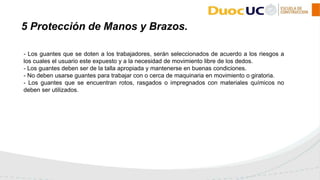 - Los guantes que se doten a los trabajadores, serán seleccionados de acuerdo a los riesgos a
los cuales el usuario este expuesto y a la necesidad de movimiento libre de los dedos.
- Los guantes deben ser de la talla apropiada y mantenerse en buenas condiciones.
- No deben usarse guantes para trabajar con o cerca de maquinaria en movimiento o giratoria.
- Los guantes que se encuentran rotos, rasgados o impregnados con materiales químicos no
deben ser utilizados.
5 Protección de Manos y Brazos.
 