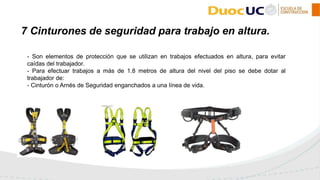- Son elementos de protección que se utilizan en trabajos efectuados en altura, para evitar
caídas del trabajador.
- Para efectuar trabajos a más de 1.8 metros de altura del nivel del piso se debe dotar al
trabajador de:
- Cinturón o Arnés de Seguridad enganchados a una línea de vida.
7 Cinturones de seguridad para trabajo en altura.
 