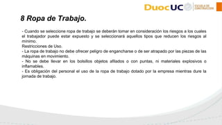 - Cuando se seleccione ropa de trabajo se deberán tomar en consideración los riesgos a los cuales
el trabajador puede estar expuesto y se seleccionará aquellos tipos que reducen los riesgos al
mínimo.
Restricciones de Uso.
- La ropa de trabajo no debe ofrecer peligro de engancharse o de ser atrapado por las piezas de las
máquinas en movimiento.
- No se debe llevar en los bolsillos objetos afilados o con puntas, ni materiales explosivos o
inflamables.
- Es obligación del personal el uso de la ropa de trabajo dotado por la empresa mientras dure la
jornada de trabajo.
8 Ropa de Trabajo.
 