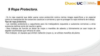 - Es la ropa especial que debe usarse como protección contra ciertos riesgos específicos y en especial
contra la manipulación de sustancias cáusticas o corrosivas y que no protegen la ropa ordinaria de trabajo.
Tipo de ropa protectora.
- Los vestidos protectores y capuchones para los trabajadores expuestos a sustancias corrosivas u otras
sustancias dañinas serán de caucho o goma.
- Para trabajos de función se dotan de trajes o mandiles de asbesto y últimamente se usan trajes de
algodón aluminizado que refracta el calor.
-Para trabajos en equipos que emiten radiación (rayos x), se utilizan mandiles de plomo
9 Ropa Protectora.
 
