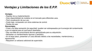 Ventajas.
- Rapidez de su implementación.
- Gran disponibilidad de modelos en el mercado para diferentes usos.
- Fácil visualización de sus uso.
- Costo bajo, comparado con otros sistemas de control.
- Fáciles de usar.
Desventajas.
- Crean una falsa sensación de seguridad: pueden ser sobrepasados por la energía del contaminante
o por el material para el cual fueron diseñados.
- Hay una falta de conocimiento técnico generalizada para su adquisición.
- Necesitan un mantenimiento riguroso y periódico.
- En el largo plazo, presentan un coso elevado debido a las necesidades, mantenciones y
reposiciones.
- Requieren un esfuerzo adicional de supervisión.
Ventajas y Limitaciones de los E.P.P.
 