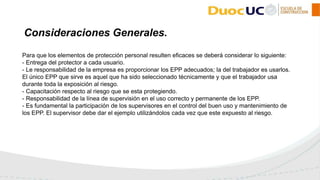 Para que los elementos de protección personal resulten eficaces se deberá considerar lo siguiente:
- Entrega del protector a cada usuario.
- Le responsabilidad de la empresa es proporcionar los EPP adecuados; la del trabajador es usarlos.
El único EPP que sirve es aquel que ha sido seleccionado técnicamente y que el trabajador usa
durante toda la exposición al riesgo.
- Capacitación respecto al riesgo que se esta protegiendo.
- Responsabilidad de la línea de supervisión en el uso correcto y permanente de los EPP.
- Es fundamental la participación de los supervisores en el control del buen uso y mantenimiento de
los EPP. El supervisor debe dar el ejemplo utilizándolos cada vez que este expuesto al riesgo.
Consideraciones Generales.
 