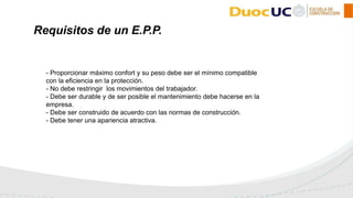 - Proporcionar máximo confort y su peso debe ser el mínimo compatible
con la eficiencia en la protección.
- No debe restringir los movimientos del trabajador.
- Debe ser durable y de ser posible el mantenimiento debe hacerse en la
empresa.
- Debe ser construido de acuerdo con las normas de construcción.
- Debe tener una apariencia atractiva.
Requisitos de un E.P.P.
 