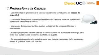 - Los elementos de protección a la cabeza, básicamente se reducen a los cascos de
seguridad.
- Los cascos de seguridad proveen protección contra casos de impactos y penetración de
objetos que caen sobre la cabeza.
- Los cascos de seguridad también pueden proteger contra choques eléctricos y
quemaduras.
- El casco protector no se debe caer de la cabeza durante las actividades de trabajo, para
evitar esto puede usarse una correa sujetada a la quijada.
- Es necesario inspeccionarlo periódicamente para detectar rajaduras o daño que pueden
reducir el grado de protección ofrecido
1 Protección a la Cabeza.
 