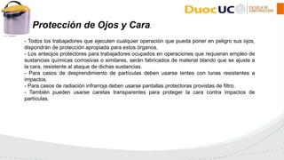 - Todos los trabajadores que ejecuten cualquier operación que pueda poner en peligro sus ojos,
dispondrán de protección apropiada para estos órganos.
- Los anteojos protectores para trabajadores ocupados en operaciones que requieran empleo de
sustancias químicas corrosivas o similares, serán fabricados de material blando que se ajuste a
la cara, resistente al ataque de dichas sustancias.
- Para casos de desprendimiento de partículas deben usarse lentes con lunas resistentes a
impactos.
- Para casos de radiación infrarroja deben usarse pantallas protectoras provistas de filtro.
- También pueden usarse caretas transparentes para proteger la cara contra impactos de
partículas.
2 Protección de Ojos y Cara.
 