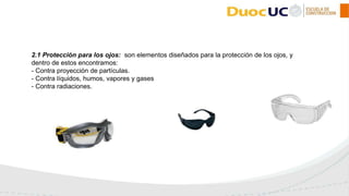 2.1 Protección para los ojos: son elementos diseñados para la protección de los ojos, y
dentro de estos encontramos:
- Contra proyección de partículas.
- Contra líquidos, humos, vapores y gases
- Contra radiaciones.
 