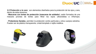 2.2 Protección a la cara: son elementos diseñados para la protección de los ojos y cara,
dentro de estos tenemos:
- Mascaras con lentes de protección (mascaras de soldador), están formados de una
mascara provista de lentes para filtrar los rayos ultravioletas e infrarrojos.
- Protectores faciales, permiten la protección contra partículas y otros cuerpos extraños.
Pueden ser de plástico transparente, cristal templado o rejilla metálica.
 