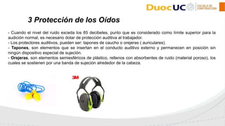 - Cuando el nivel del ruido exceda los 85 decibeles, punto que es considerado como límite superior para la
audición normal, es necesario dotar de protección auditiva al trabajador.
- Los protectores auditivos, pueden ser: tapones de caucho o orejeras ( auriculares).
- Tapones, son elementos que se insertan en el conducto auditivo externo y permanecen en posición sin
ningún dispositivo especial de sujeción.
- Orejeras, son elementos semiesféricos de plástico, rellenos con absorbentes de ruido (material poroso), los
cuales se sostienen por una banda de sujeción alrededor de la cabeza.
3 Protección de los Oídos
 