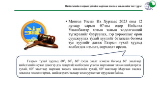 Нийслэлийн газрын эрхийн маргаан таслах зөвлөлийн чиг үүрэг
• Монгол Улсын Их Хурлаас 2023 оны 12
дугаар сарын 07-ны өдөр Нийслэл
Улаанбаатар хотын замын хөдөлгөөний
түгжрэлийг бууруулах, гэр хорооллыг орон
сууцжуулах тухай хуулийг баталсан бөгөөд
тус хуулийг дагаж Газрын тухай хуульд
холбогдох нэмэлт, өөрчлөлт орсон.
Газрын тухай хуульд 601, 602, 603 гэсэн заалт нэмсэн бөгөөд 601 заалтаар
нийслэлийн нутаг дэвсгэр дэх газартай холбогдон үүссэн маргааныг хянан шийдвэрлэх
тухай, 602 заалтаар маргаан тасалх зөвлөлийн тухай, 603 заалтаар Маргаан таслах
зөвлөлд гомдол гаргах, шийдвэрлэх талаар зохицуулалтыг оруулсан байна.
 