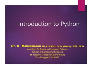 Introduction to Python
Dr. K. Maheswaran MCA, M.Phil., M.Sc (Maths)., SET, Ph.D
Assistant Professor in Computer Science
School of Computing Sciences
St. Joseph’s College (Autonomous)
Tiruchirappalli- 620 002.
 