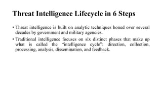 Threat Intelligence Lifecycle in 6 Steps
• Threat intelligence is built on analytic techniques honed over several
decades by government and military agencies.
• Traditional intelligence focuses on six distinct phases that make up
what is called the “intelligence cycle”: direction, collection,
processing, analysis, dissemination, and feedback.
 