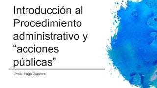 Introducción al
Procedimiento
administrativo y
“acciones
públicas”
Profe: Hugo Guevara
 