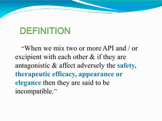 “When we mix two or moreAPI and / or
excipient with each other & if they are
antagonistic & affect adversely the safety,
therapeutic efficacy, appearance or
elegance then they are said to be
incompatible.’’
DEFINITION
 