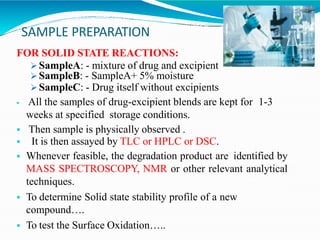 SAMPLE PREPARATION
FOR SOLID STATE REACTIONS:
 SampleA: - mixture of drug and excipient
 SampleB: - SampleA+ 5% moisture
 SampleC: - Drug itself without excipients
 All the samples of drug-excipient blends are kept for 1-3
weeks at specified storage conditions.
 Then sample is physically observed .
 It is then assayed by TLC or HPLC or DSC.
 Whenever feasible, the degradation product are identified by
MASS SPECTROSCOPY, NMR or other relevant analytical
techniques.
 To determine Solid state stability profile of a new
compound….
 To test the Surface Oxidation…..
 